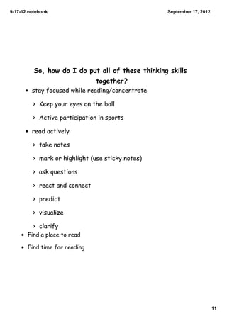 9­17­12.notebook                                   September 17, 2012




          So, how do I do put all of these thinking skills
                               together?
      • stay focused while reading/concentrate

         > Keep your eyes on the ball

         > Active participation in sports

      • read actively

         > take notes

         > mark or highlight (use sticky notes)

         > ask questions

         > react and connect

         > predict

         > visualize

         > clarify
    • Find a place to read

    • Find time for reading




                                                                        11
 