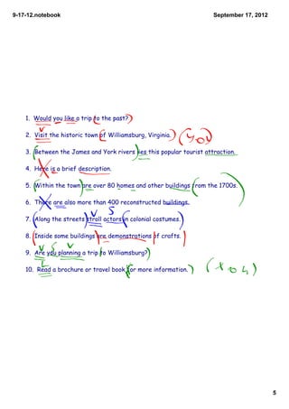 9­17­12.notebook                                                      September 17, 2012




    1. Would you like a trip to the past?

    2. Visit the historic town of Williamsburg, Virginia.

    3. Between the James and York rivers lies this popular tourist attraction.

    4. Here is a brief description.

    5. Within the town are over 80 homes and other buildings from the 1700s.

    6. There are also more than 400 reconstructed buildings.

    7. Along the streets stroll actors in colonial costumes.

    8. Inside some buildings are demonstrations of crafts.

    9. Are you planning a trip to Williamsburg?

    10. Read a brochure or travel book for more information.




                                                                                           5
 