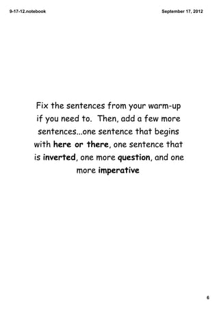 9­17­12.notebook                           September 17, 2012




           Fix the sentences from your warm-up
           if you need to. Then, add a few more
            sentences...one sentence that begins
          with here or there, one sentence that
          is inverted, one more question, and one
                     more imperative




                                                                6
 