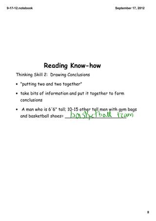 9­17­12.notebook                                      September 17, 2012




                      Reading Know-how
     Thinking Skill 2: Drawing Conclusions

     • "putting two and two together"

     • take bits of information and put it together to form
        conclusions

     • A man who is 6'6" tall; 10-15 other tall men with gym bags
        and basketball shoes= _______________________




                                                                           8
 
