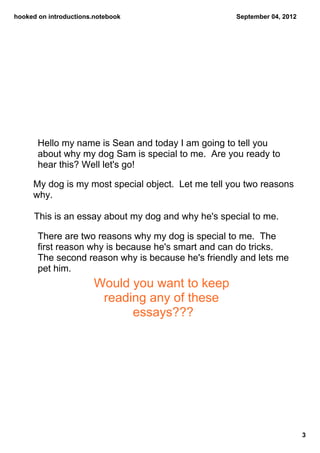 hooked on introductions.notebook                     September 04, 2012




       Hello my name is Sean and today I am going to tell you 
       about why my dog Sam is special to me.  Are you ready to 
       hear this? Well let's go!

     My dog is my most special object.  Let me tell you two reasons 
     why.

      This is an essay about my dog and why he's special to me.

       There are two reasons why my dog is special to me.  The 
       first reason why is because he's smart and can do tricks.  
       The second reason why is because he's friendly and lets me 
       pet him.
                       Would you want to keep 
                        reading any of these 
                             essays???




                                                                          3
 