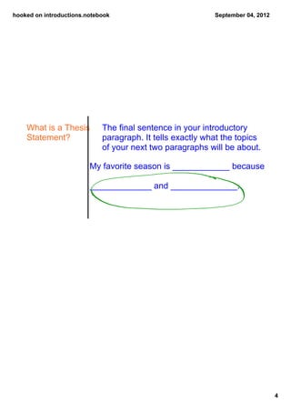 hooked on introductions.notebook                            September 04, 2012




    What is a Thesis         The final sentence in your introductory 
    Statement?               paragraph. It tells exactly what the topics 
                             of your next two paragraphs will be about.

                         My favorite season is ____________ because 

                         _____________ and ______________.




                                                                                 4
 