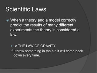 Scientific LawsWhen a theory and a model correctly predict the results of many different experiments the theory is considered a law.i.e THE LAW OF GRAVITYIf I throw something in the air, it will come back down every time.
