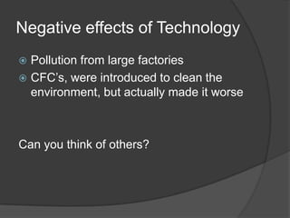 Negative effects of TechnologyPollution from large factoriesCFC’s, were introduced to clean the environment, but actually made it worseCan you think of others?