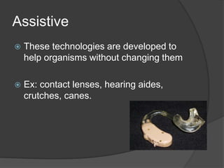 AssistiveThese technologies are developed to help organisms without changing themEx: contact lenses, hearing aides, crutches, canes.