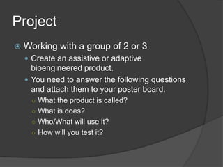 ProjectWorking with a group of 2 or 3Create an assistive or adaptive bioengineered product.You need to answer the following questions and attach them to your poster board.What the product is called?What is does?Who/What will use it?How will you test it?