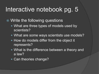 Interactive notebook pg. 5Write the following questionsWhat are three types of models used by scientists?What are some ways scientists use models?How do models differ from the object it represents?What is the difference between a theory and a law?Can theories change?