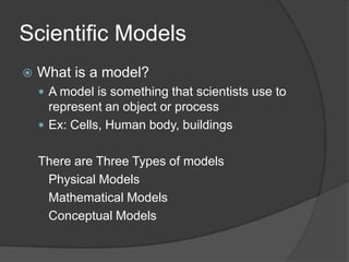 Scientific ModelsWhat is a model?A model is something that scientists use to represent an object or processEx: Cells, Human body, buildingsThere are Three Types of models	Physical Models	Mathematical Models	Conceptual Models