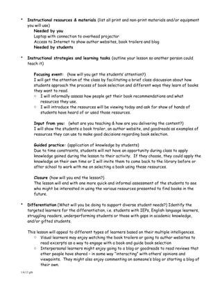 •    Instructional resources & materials (list all print and non-print materials and/or equipment
     you will use)
        Needed by you
        Laptop with connection to overhead projector
        Access to Internet to show author websites, book trailers and blog
        Needed by students

•    Instructional strategies and learning tasks (outline your lesson so another person could
     teach it)

             Focusing event: (how will you get the students’ attention?)
             I will get the attention of the class by facilitating a brief class discussion about how
             students approach the process of book selection and different ways they learn of books
             they want to read.
             o I will informally assess how people get their book recommendations and what
                resources they use.
             o I will introduce the resources will be viewing today and ask for show of hands of
                students have heard of or used those resources.

             Input from you: (what are you teaching & how are you delivering the content?)
             I will show the students a book trailer, an author website, and goodreads as examples of
             resources they can use to make good decisions regarding book selection.

             Guided practice: (application of knowledge by students)
             Due to time constraints, students will not have an opportunity during class to apply
             knowledge gained during the lesson to their activity. If they choose, they could apply the
             knowledge on their own time or I will invite them to come back to the library before or
             after school to work with me on selecting a book using these resources.

             Closure (how will you end the lesson?)
             The lesson will end with one more quick and informal assessment of the students to see
             who might be interested in using the various resources presented to find books in the
             future.

•    Differentiation (What will you be doing to support diverse student needs?) Identify the
     targeted learners for the differentiation, i.e. students with IEPs, English language learners,
     struggling readers, underperforming students or those with gaps in academic knowledge,
     and/or gifted students.

     This lesson will appeal to different types of learners based on their multiple intelligences.
        o Visual learners may enjoy watching the book trailers or going to author websites to
                 read excerpts as a way to engage with a book and guide book selection
             o   Interpersonal learners might enjoy going to a blog or goodreads to read reviews that
                 other people have shared – in some way “interacting” with others’ opinions and
                 viewpoints. They might also enjoy commenting on someone’s blog or starting a blog of
                 their own.
1/6/13 glb
 