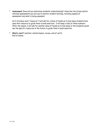 •    Assessment (how will you determine students’ understanding? ) Describe the formal and/or
     informal assessments you will use to monitor student learning, including type(s) of
     assessment and what is being assessed.

     As I introduce each “resource” I will ask for a show of hands as to how many students have
     used that resource to guide them in book selection. I will keep a tally of these numbers.
     After the lesson, I will ask for another show of hands as to how many of the students would
     use the specific resources in the future to guide them in book selection.

•    What’s next? (another related lesson, review, end of unit?)
     End of lesson.




1/6/13 glb
 
