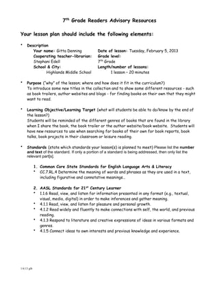 7th Grade Readers Advisory Resources

Your lesson plan should include the following elements:

•    Description
        Your name: Gitta Denning               Date of lesson: Tuesday, February 5, 2013
        Cooperating teacher-librarian:         Grade level:
        Stephani Edell                         7th Grade
        School & City:                         Length/number of lessons:
               Highlands Middle School                1 lesson – 20 minutes

•    Purpose (“why” of the lesson; where and how does it fit in the curriculum?)
     To introduce some new titles in the collection and to show some different resources - such
     as book trailers, author websites and blogs - for finding books on their own that they might
     want to read.

•    Learning Objective/Learning Target (what will students be able to do/know by the end of
     the lesson?)
     Students will be reminded of the different genres of books that are found in the library
     when I share the book, the book trailer or the author website/book website. Students will
     have new resources to use when searching for books of their own for book reports, book
     talks, book projects in their classroom or leisure reading.

•    Standards (state which standards your lesson(s) is planned to meet) Please list the number
     and text of the standard. If only a portion of a standard is being addressed, then only list the
     relevant part[s].

             1. Common Core State Standards for English Language Arts & Literacy
             • CC.7.RL.4 Determine the meaning of words and phrases as they are used in a text,
                including figurative and connotative meanings…

             2. AASL Standards for 21st Century Learner
             • 1.1.6 Read, view, and listen for information presented in any format (e.g., textual,
                visual, media, digital) in order to make inferences and gather meaning.
             • 4.1.1 Read, view, and listen for pleasure and personal growth.
             • 4.1.2 Read widely and fluently to make connections with self, the world, and previous
                reading.
             • 4.1.3 Respond to literature and creative expressions of ideas in various formats and
                genres.
             • 4.1.5 Connect ideas to own interests and previous knowledge and experience.




1/6/13 glb
 