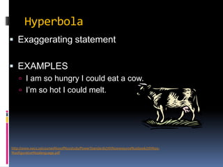 HyperbolaExaggerating statementEXAMPLESI am so hungry I could eat a cow.I’m so hot I could melt.http://www.swcs.us/courses%20of%20study/PowerStandards/7th%20resource%20book/7th%20-%20figurative%20language.pdf