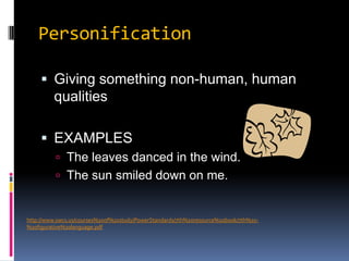 PersonificationGiving something non-human, human qualitiesEXAMPLESThe leaves danced in the wind.The sun smiled down on me.http://www.swcs.us/courses%20of%20study/PowerStandards/7th%20resource%20book/7th%20-%20figurative%20language.pdf