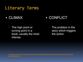 Literary TermsCLIMAXThe high point or turning point in a book, usually the most intenseCONFLICTThe problem in the story which triggers the actionhttp://www.biloxischools.net/schools/bjh/faculty/angie.taggart/7th%20Grade%20Glossary%20of%20Literary%20Terms%5B1%5D.pdf