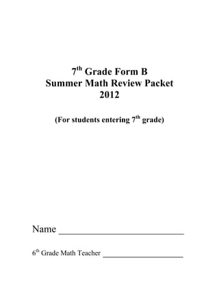 7th Grade Form B
    Summer Math Review Packet
               2012

       (For students entering 7th grade)




Name _________________________

6th Grade Math Teacher   ________________
 