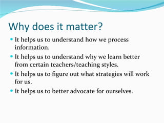 Why does it matter? It helps us to understand how we process  information. It helps us to understand why we learn better from certain teachers/teaching styles. It helps us to figure out what strategies will work for us. It helps us to better advocate for ourselves.  