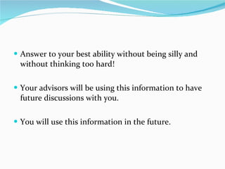Answer to your best ability without being silly and without thinking too hard! Your advisors will be using this information to have future discussions with you. You will use this information in the future. 