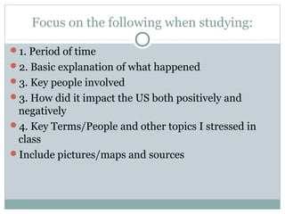 Focus on the following when studying:
1. Period of time
2. Basic explanation of what happened
3. Key people involved
3. How did it impact the US both positively and
negatively
4. Key Terms/People and other topics I stressed in
class
Include pictures/maps and sources
 
