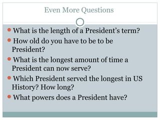 Even More Questions
What is the length of a President’s term?
How old do you have to be to be
President?
What is the longest amount of time a
President can now serve?
Which President served the longest in US
History? How long?
What powers does a President have?
 
