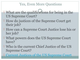 Yes, Even More Questions
 What are the qualifications for being in the
US Supreme Court?
 How do justices of the Supreme Court get
their job?
 How can a Supreme Court Justice lose his or
her job?
 What powers does the US Supreme Court
have?
 Who is the current Chief Justice of the US
Supreme Court?
 Current Justices of the US Supreme Court
 