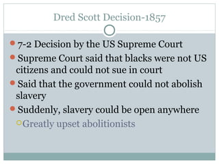 Dred Scott Decision-1857
7-2 Decision by the US Supreme Court
Supreme Court said that blacks were not US
citizens and could not sue in court
Said that the government could not abolish
slavery
Suddenly, slavery could be open anywhere
Greatly upset abolitionists
 
