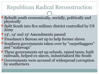 Republican Radical Reconstruction
Rebuilt south economically, socially, politically and
physically
Split South into five military district controlled by US
Army
13th
, 14th
and 15th
Amendments passed
Freedmen’s Bureau set up to help former slaves
Southern governments taken over by “carpetbaggers”
and “scalawags”
These governments set up schools, raised taxes, built
railroads, helped ex-slaves, industrialized the South
Governments were accused of widespread corruption
by southerners
 