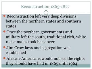 Reconstruction 1865-1877
Reconstruction left very deep divisions
between the northern states and southern
states
Once the northern governments and
military left the south, traditional rich, white
racist males took back over
Jim Crow laws and segregation was
established
African-Americans would not see the rights
they should have had in 1865 until 1964
 