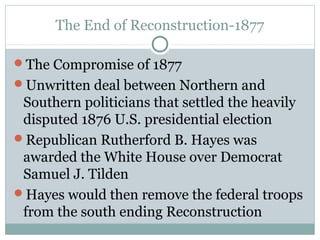 The End of Reconstruction-1877
The Compromise of 1877
Unwritten deal between Northern and
Southern politicians that settled the heavily
disputed 1876 U.S. presidential election
Republican Rutherford B. Hayes was
awarded the White House over Democrat
Samuel J. Tilden
Hayes would then remove the federal troops
from the south ending Reconstruction
 