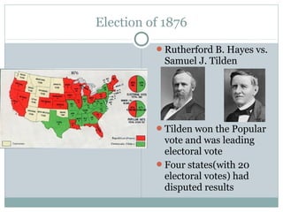 Election of 1876
Rutherford B. Hayes vs.
Samuel J. Tilden
Tilden won the Popular
vote and was leading
electoral vote
Four states(with 20
electoral votes) had
disputed results
 