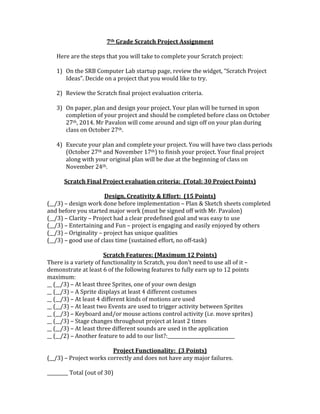 7th	
  Grade	
  Scratch	
  Project	
  Assignment	
  
	
  
Here	
  are	
  the	
  steps	
  that	
  you	
  will	
  take	
  to	
  complete	
  your	
  Scratch	
  project:	
  
	
  
1) On	
  the	
  SRB	
  Computer	
  Lab	
  startup	
  page,	
  review	
  the	
  widget,	
  “Scratch	
  Project	
  
Ideas”.	
  Decide	
  on	
  a	
  project	
  that	
  you	
  would	
  like	
  to	
  try.	
  
	
  
2) Review	
  the	
  Scratch	
  final	
  project	
  evaluation	
  criteria.	
  
	
  
3) On	
  paper,	
  plan	
  and	
  design	
  your	
  project.	
  Your	
  plan	
  will	
  be	
  turned	
  in	
  upon	
  
completion	
  of	
  your	
  project	
  and	
  should	
  be	
  completed	
  before	
  class	
  on	
  October	
  
27th,	
  2014.	
  Mr	
  Pavalon	
  will	
  come	
  around	
  and	
  sign	
  off	
  on	
  your	
  plan	
  during	
  
class	
  on	
  October	
  27th.	
  
	
  
4) Execute	
  your	
  plan	
  and	
  complete	
  your	
  project.	
  You	
  will	
  have	
  two	
  class	
  periods	
  
(October	
  27th	
  and	
  November	
  17th)	
  to	
  finish	
  your	
  project.	
  Your	
  final	
  project	
  
along	
  with	
  your	
  original	
  plan	
  will	
  be	
  due	
  at	
  the	
  beginning	
  of	
  class	
  on	
  
November	
  24th.	
  
	
  
Scratch	
  Final	
  Project	
  evaluation	
  criteria:	
  	
  (Total:	
  30	
  Project	
  Points)	
  
	
  
Design,	
  Creativity	
  &	
  Effort:	
  	
  (15	
  Points)	
  
(__/3)	
  –	
  design	
  work	
  done	
  before	
  implementation	
  –	
  Plan	
  &	
  Sketch	
  sheets	
  completed	
  
and	
  before	
  you	
  started	
  major	
  work	
  (must	
  be	
  signed	
  off	
  with	
  Mr.	
  Pavalon)	
  
(__/3)	
  –	
  Clarity	
  –	
  Project	
  had	
  a	
  clear	
  predefined	
  goal	
  and	
  was	
  easy	
  to	
  use	
  
(__/3)	
  –	
  Entertaining	
  and	
  Fun	
  –	
  project	
  is	
  engaging	
  and	
  easily	
  enjoyed	
  by	
  others	
  
(__/3)	
  –	
  Originality	
  –	
  project	
  has	
  unique	
  qualities	
  
(__/3)	
  –	
  good	
  use	
  of	
  class	
  time	
  (sustained	
  effort,	
  no	
  off-­‐task)	
  
	
  
Scratch	
  Features:	
  (Maximum	
  12	
  Points)	
  
There	
  is	
  a	
  variety	
  of	
  functionality	
  in	
  Scratch,	
  you	
  don’t	
  need	
  to	
  use	
  all	
  of	
  it	
  –	
  
demonstrate	
  at	
  least	
  6	
  of	
  the	
  following	
  features	
  to	
  fully	
  earn	
  up	
  to	
  12	
  points	
  
maximum:	
  
__	
  (__/3)	
  –	
  At	
  least	
  three	
  Sprites,	
  one	
  of	
  your	
  own	
  design	
  
__	
  (__/3)	
  –	
  A	
  Sprite	
  displays	
  at	
  least	
  4	
  different	
  costumes	
  
__	
  (__/3)	
  –	
  At	
  least	
  4	
  different	
  kinds	
  of	
  motions	
  are	
  used	
  
__	
  (__/3)	
  –	
  At	
  least	
  two	
  Events	
  are	
  used	
  to	
  trigger	
  activity	
  between	
  Sprites	
  
__	
  (__/3)	
  –	
  Keyboard	
  and/or	
  mouse	
  actions	
  control	
  activity	
  (i.e.	
  move	
  sprites)	
  
__	
  (__/3)	
  –	
  Stage	
  changes	
  throughout	
  project	
  at	
  least	
  2	
  times	
  
__	
  (__/3)	
  –	
  At	
  least	
  three	
  different	
  sounds	
  are	
  used	
  in	
  the	
  application	
  
__	
  (__/2)	
  –	
  Another	
  feature	
  to	
  add	
  to	
  our	
  list?:_____________________________	
  
	
  
Project	
  Functionality:	
  	
  (3	
  Points)	
  
(__/3)	
  –	
  Project	
  works	
  correctly	
  and	
  does	
  not	
  have	
  any	
  major	
  failures.	
  
	
  
_________	
  Total	
  (out	
  of	
  30)	
  
 