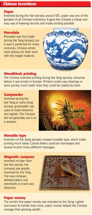 Chinese Inventions
Paper
Invented during the Han dynasty around 105, paper was one of the
greatest of all Chinese inventions. It gave the Chinese a cheap and
easy way of keeping records and made printing possible.


Porcelain
Porcelain was first made
during the Tang dynasty, but
it wasn’t perfected for many
centuries. Chinese artists
were famous for their work
with this fragile material.




Woodblock printing
The Chinese invented printing during the Tang dynasty, centuries
before it was known in Europe. Printers could copy drawings or
texts quickly, much faster than they could be copied by hand.


Gunpowder
Invented during the
late Tang or early Song
dynasty, gunpowder was
used to make fireworks
and signals. The Chinese
did not generally use it as
a weapon.



Movable type
Inventors of the Song dynasty created movable type, which made
printing much faster. Carved letters could be rearranged and
reused to print many different messages.


Magnetic compass
Invented no later than
the Han period, the
compass was greatly
improved by the Tang.
The new compass
allowed sailors and
merchants to travel vast
distances.


Paper money
The world’s first paper money was invented by the Song. Lighter
and easier to handle than coins, paper money helped the Chinese
manage their growing wealth.
 
