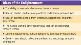 Ideas of the Enlightenment
■ The ability to reason is what makes humans unique.

■ Reason can be used to solve problems and improve people’s lives.

■ Reason can free people from ignorance, superstition, and unfair
government.
■ The natural world is governed by laws that can be discovered
through reason.
■ Like the natural world, human behavior is governed by natural laws.

■ Governments should reflect natural laws and encourage education
and debate.
 
