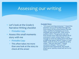 Assessing our writing
 Let’s look at the Grade 6
Narrative Writing checklist
 Printable Copy
 Assess this small moments
story with me
 Printable Copy
 This often takes me more
than one look at the story to
check all the areas!
Example Story:
 “Hi! Good morning everyone,” I heard the
teachers say as we hustled through the
front doors of the school before the bell
rang. I pulled my backpack up on my
shoulder and turned left. Then, all of a
sudden I felt it. The ground was wet,
from all the snow that had melted off of
everyone’s warm winter boots. It was
enough to send me sliding down the floor
at lightning speed. Before I knew it I had
fallen, onto my butt, in a puddle of dirty
water. “Did you see that?” I heard
someone whisper. “Are you ok?”
someone else stammered. My mouth
dried up as I quickly stood and ran to my
locker.
 