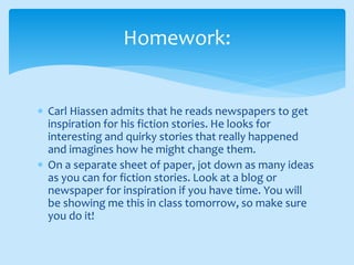  Carl Hiassen admits that he reads newspapers to get
inspiration for his fiction stories. He looks for
interesting and quirky stories that really happened
and imagines how he might change them.
 On a separate sheet of paper, jot down as many ideas
as you can for fiction stories. Look at a blog or
newspaper for inspiration if you have time. You will
be showing me this in class tomorrow, so make sure
you do it!
Homework:
 