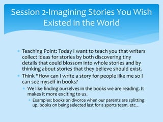  Teaching Point: Today I want to teach you that writers
collect ideas for stories by both discovering tiny
details that could blossom into whole stories and by
thinking about stories that they believe should exist.
 Think “How can I write a story for people like me so I
can see myself in books?
 We like finding ourselves in the books we are reading. It
makes it more exciting to us.
 Examples: books on divorce when our parents are splitting
up, books on being selected last for a sports team, etc…
Session 2-Imagining Stories You Wish
Existed in the World
 
