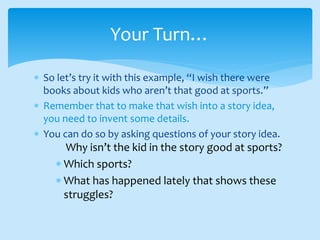  So let’s try it with this example, “I wish there were
books about kids who aren’t that good at sports.”
 Remember that to make that wish into a story idea,
you need to invent some details.
 You can do so by asking questions of your story idea.
Why isn’t the kid in the story good at sports?
 Which sports?
 What has happened lately that shows these
struggles?
Your Turn…
 