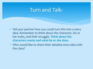  Tell your partner how you could turn this into a story
idea. Remember to think about the character, his or
her traits, and their struggle. Think about the
characters wants and what he or she does.
 Who would like to share their detailed story idea with
the class?
Turn and Talk-
 