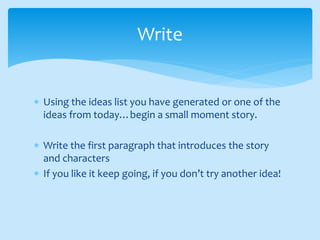  Using the ideas list you have generated or one of the
ideas from today…begin a small moment story.
 Write the first paragraph that introduces the story
and characters
 If you like it keep going, if you don’t try another idea!
Write
 