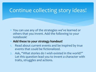 You can use any of the strategies we’ve learned or
others that you invent. Add the following to your
notebook!
 Add these to your strategy handout!
1. Read about current events and be inspired by true
events that could be fictionalized.
2. Ask, “What stories do I wish existed in the world?”
Let this question lead you to invent a character with
traits, struggles and actions.
Continue collecting story ideas!
 