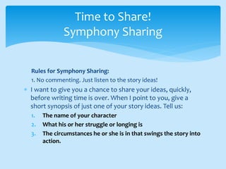 Rules for Symphony Sharing:
1. No commenting. Just listen to the story ideas!
 I want to give you a chance to share your ideas, quickly,
before writing time is over. When I point to you, give a
short synopsis of just one of your story ideas. Tell us:
1. The name of your character
2. What his or her struggle or longing is
3. The circumstances he or she is in that swings the story into
action.
Time to Share!
Symphony Sharing
 