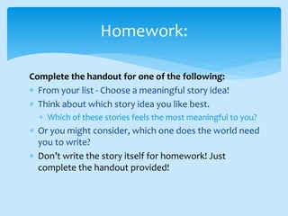 Complete the handout for one of the following:
 From your list - Choose a meaningful story idea!
 Think about which story idea you like best.
 Which of these stories feels the most meaningful to you?
 Or you might consider, which one does the world need
you to write?
 Don’t write the story itself for homework! Just
complete the handout provided!
Homework:
 