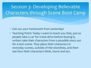  Get our your homework from yesterday!
 Teaching Point: Today I want to teach you that, just as
people take a car for a test-drive before buying it,
writers take their characters from a possible story out
for a test scene. They place their characters in
everyday scenes, outside of the storylines, and then
see how their characters think, move and act.
Session 3- Developing Believable
Characters through Scene Boot Camp
 