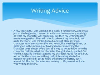  A few years ago, I was working on a book, a fiction story, and I was
just at the beginning. I wasn’t exactly sure how my story would go
or what my character was really like. But then my writing teacher
made a suggestion. She said I should take out my notebook, set
aside the story I was thinking about, and just place my main
character in an everyday scene. You know, like washing dishes, or
getting up in the morning, or having dinner. Something the
character does almost every day, as a way to get to know who the
character really is, what the character thought about, wanted. So I
tried it. I actually tried just getting my character ready for bed. But,
as I wrote the scene, something really interesting started to
happen-not only did I get to know the character better, but it
almost felt like the character was coming to life, almost as if she
was writing the story.
Writing Advice
 