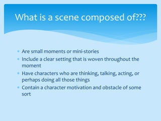  Are small moments or mini-stories
 Include a clear setting that is woven throughout the
moment
 Have characters who are thinking, talking, acting, or
perhaps doing all those things
 Contain a character motivation and obstacle of some
sort
What is a scene composed of???
 