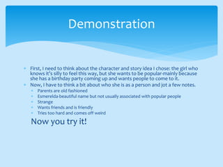  First, I need to think about the character and story idea I chose: the girl who
knows it’s silly to feel this way, but she wants to be popular-mainly because
she has a birthday party coming up and wants people to come to it.
 Now, I have to think a bit about who she is as a person and jot a few notes.
 Parents are old fashioned
 Esmerelda-beautiful name but not usually associated with popular people
 Strange
 Wants friends and is friendly
 Tries too hard and comes off weird
Now you try it!
Demonstration
 