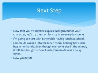  Now that you’ve created a quick background for your
character, let’s try them on for size in an everyday scene.
 I’m going to start with Esmeralda having lunch at school.
 Esmeralda walked into the lunch room, holding her lunch
bag in her hands. Even though everyone else in the school,
it felt like, bought school lunch, Esmeralda was a picky
eater.
 Now you try it!
Next Step
 