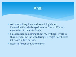  As I was writing, I learned something about
Esmeralda-that she is a picky eater. She is different
even when it comes to lunch.
 I also learned something about my writing! I wrote in
third person, but I’m wondering if it might flow better
if I wrote in first person?
 Realistic fiction allows for either.
Aha!
 