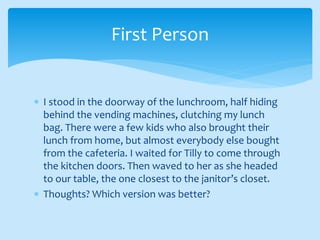  I stood in the doorway of the lunchroom, half hiding
behind the vending machines, clutching my lunch
bag. There were a few kids who also brought their
lunch from home, but almost everybody else bought
from the cafeteria. I waited for Tilly to come through
the kitchen doors. Then waved to her as she headed
to our table, the one closest to the janitor’s closet.
 Thoughts? Which version was better?
First Person
 