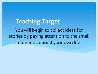 You will begin to collect ideas for
stories by paying attention to the small
moments around your own life.
Teaching Target
 