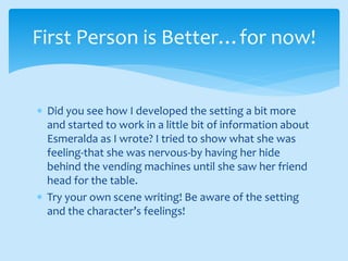  Did you see how I developed the setting a bit more
and started to work in a little bit of information about
Esmeralda as I wrote? I tried to show what she was
feeling-that she was nervous-by having her hide
behind the vending machines until she saw her friend
head for the table.
 Try your own scene writing! Be aware of the setting
and the character’s feelings!
First Person is Better…for now!
 